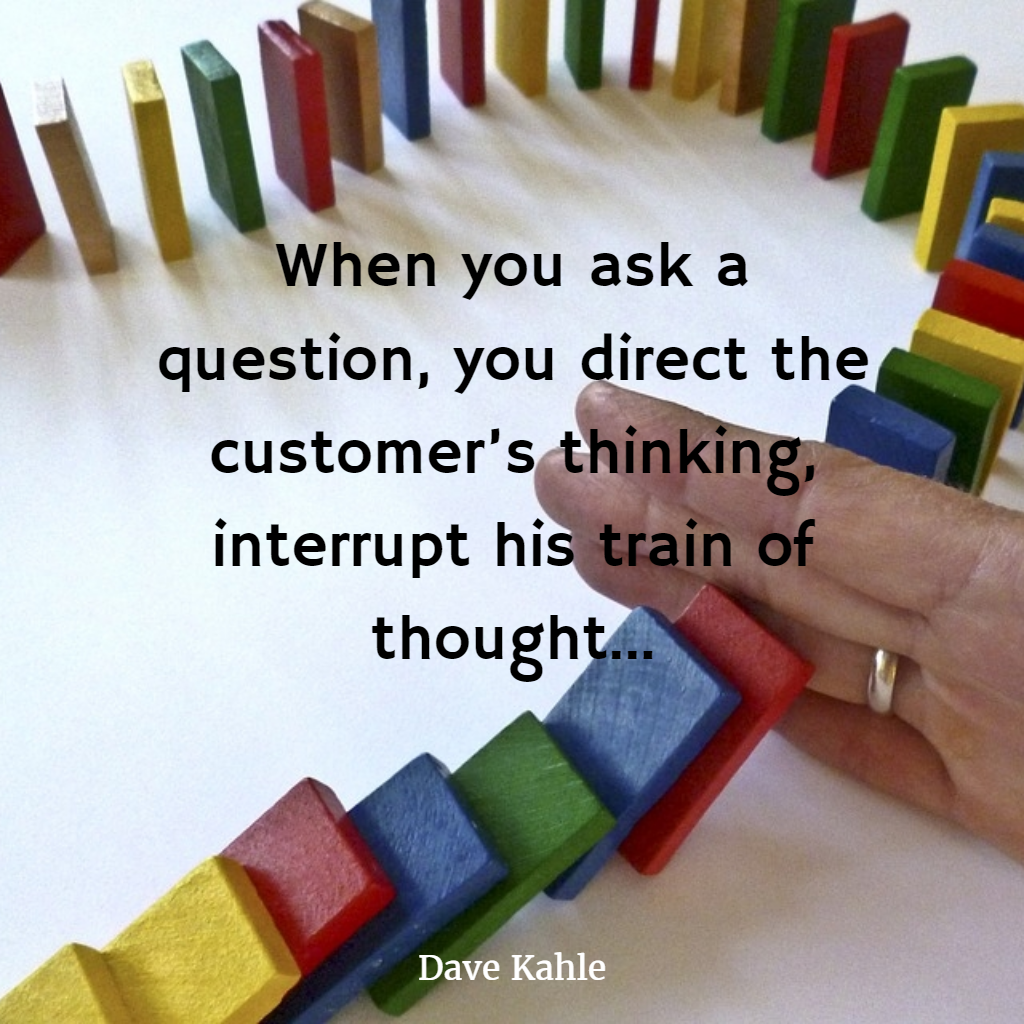 When you ask a question, you direct the customer's thinking, interrupt his train of thought... Dave Kahle